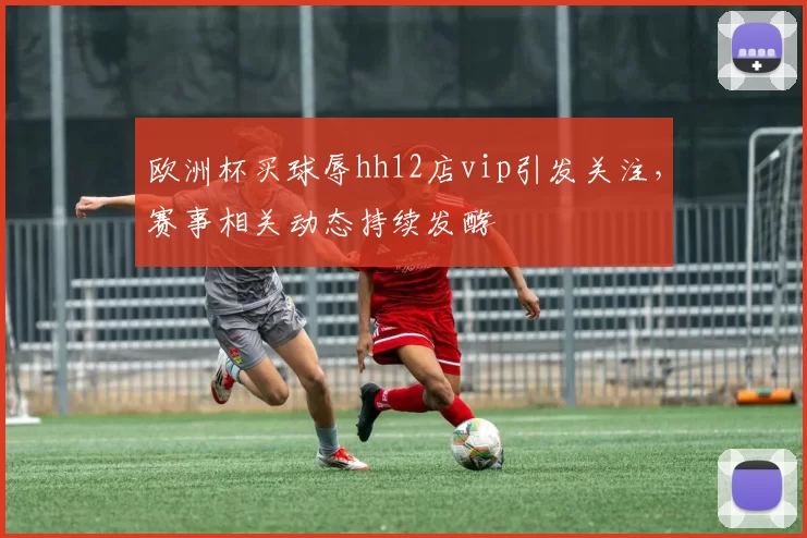 欧洲杯买球辱hh12店vip引发关注,赛事相关动态持续发酵
