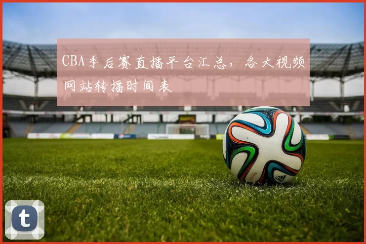 CBA季后赛直播平台汇总,各大视频网站转播时间表