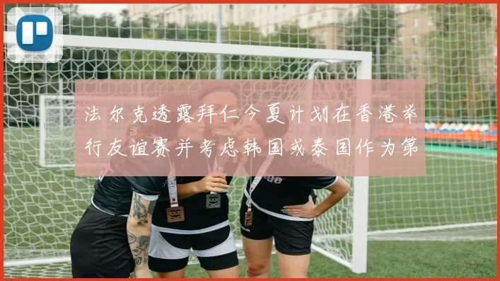 法尔克透露拜仁今夏计划在香港举行友谊赛并考虑韩国或泰国作为第二站