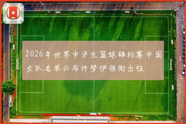 2026年世界中学生篮球锦标赛中国女队名单公布许梦伊领衔出征
