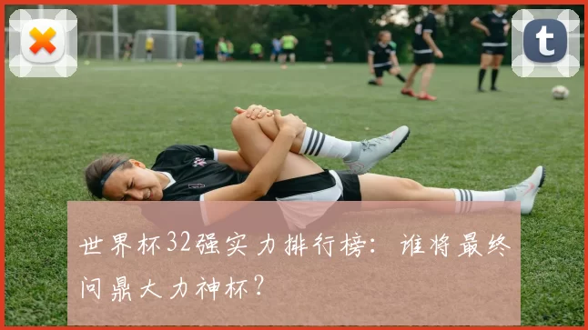 世界杯32强实力排行榜：谁将最终问鼎大力神杯？