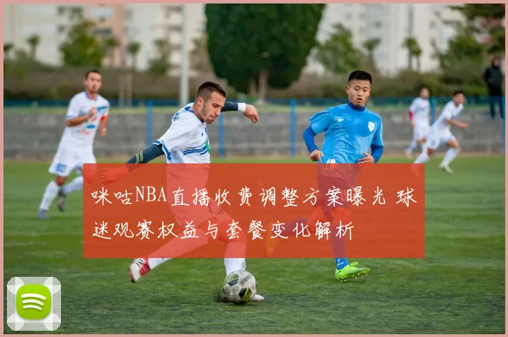 咪咕NBA直播收费调整方案曝光 球迷观赛权益与套餐变化解析