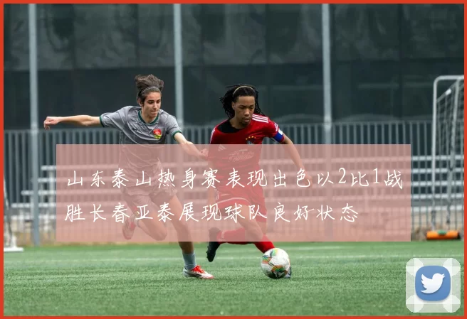 山东泰山热身赛表现出色以2比1战胜长春亚泰展现球队良好状态