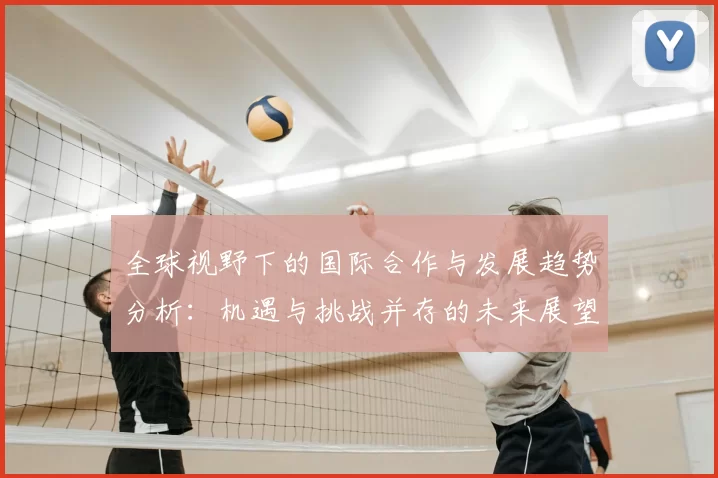 全球视野下的国际合作与发展趋势分析:机遇与挑战并存的未来展望