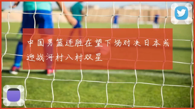 中国男篮连胜在望下场对决日本或迎战河村八村双星