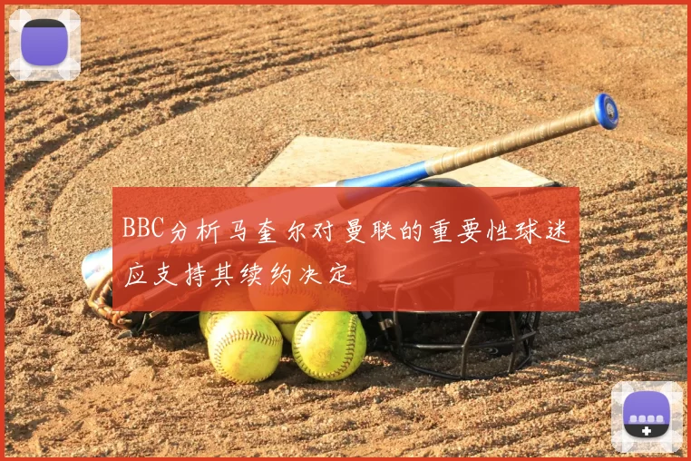 BBC分析马奎尔对曼联的重要性球迷应支持其续约决定