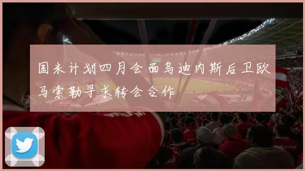 国米计划四月会面乌迪内斯后卫欧马索勒寻求转会合作