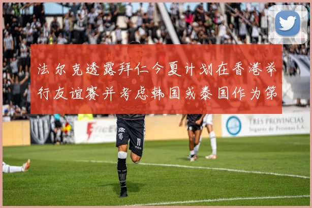 法尔克透露拜仁今夏计划在香港举行友谊赛并考虑韩国或泰国作为第二站