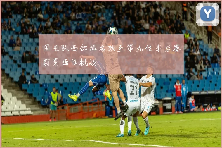 国王队西部排名跌至第九位季后赛前景面临挑战