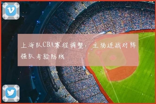 上海队CBA赛程调整，主场连战对阵强队考验防线