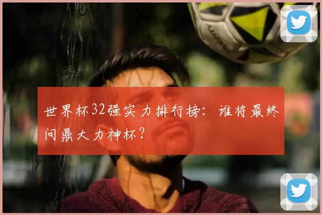 世界杯32强实力排行榜:谁将最终问鼎大力神杯?