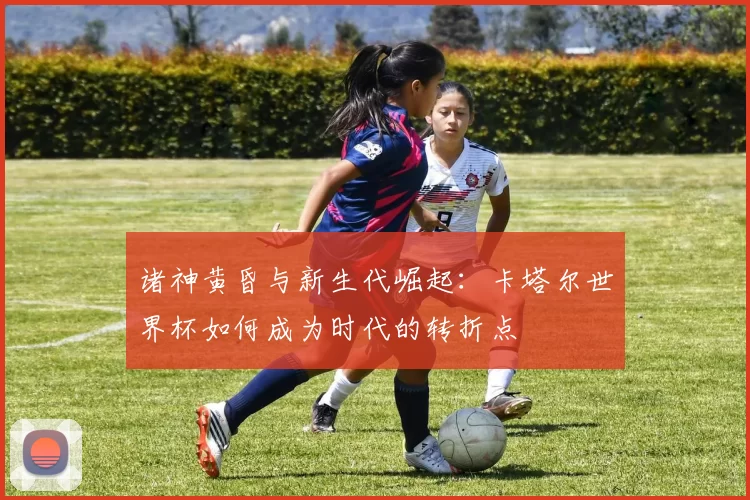 诸神黄昏与新生代崛起：卡塔尔世界杯如何成为时代的转折点
