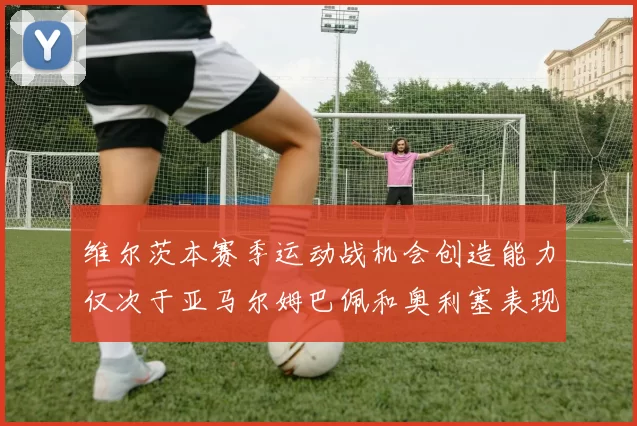 维尔茨本赛季运动战机会创造能力仅次于亚马尔姆巴佩和奥利塞表现突出