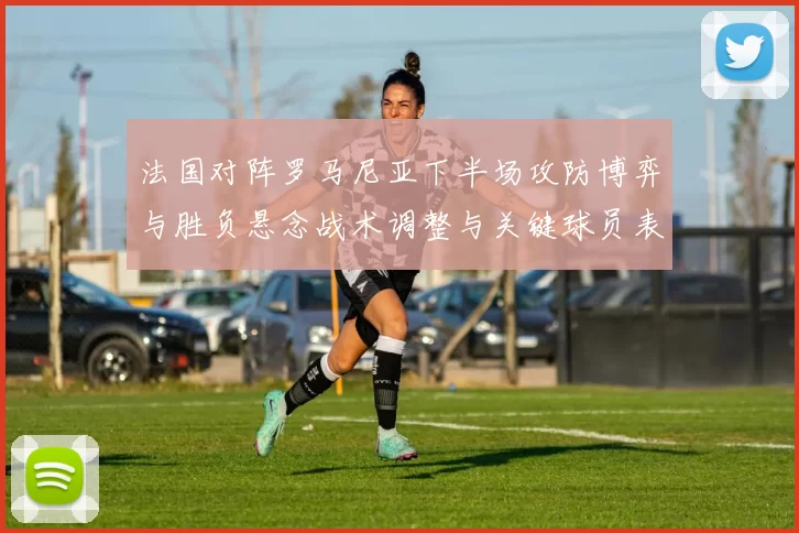 法国对阵罗马尼亚下半场攻防博弈与胜负悬念战术调整与关键球员表现