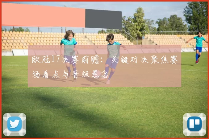 欧冠17决赛前瞻:关键对决聚焦赛场看点与晋级悬念
