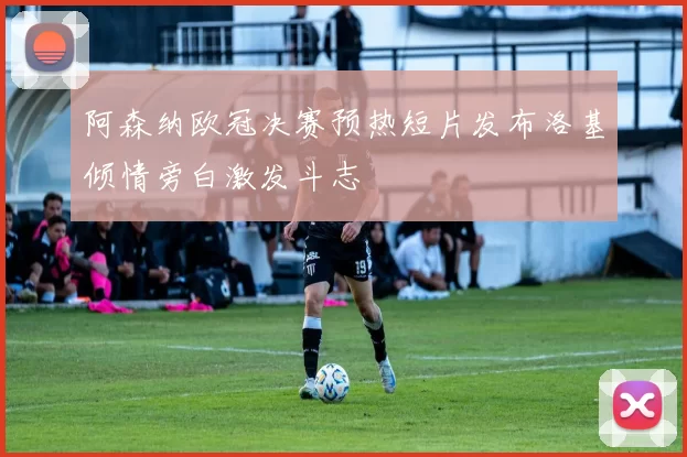 阿森纳欧冠决赛预热短片发布洛基倾情旁白激发斗志