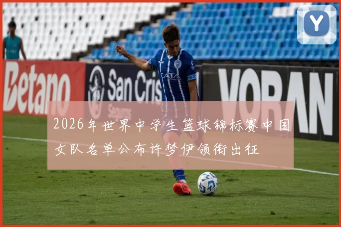 2026年世界中学生篮球锦标赛中国女队名单公布许梦伊领衔出征