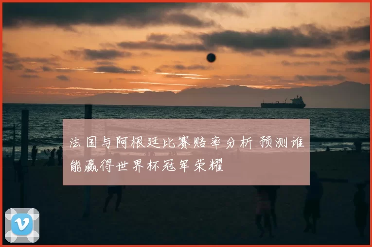 法国与阿根廷比赛赔率分析 预测谁能赢得世界杯冠军荣耀