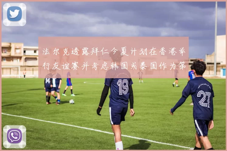法尔克透露拜仁今夏计划在香港举行友谊赛并考虑韩国或泰国作为第二站