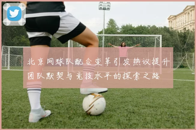 北京网球队配合变革引发热议提升团队默契与竞技水平的探索之路