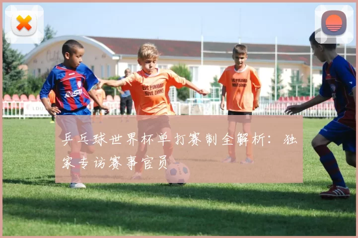 乒乓球世界杯单打赛制全解析：独家专访赛事官员