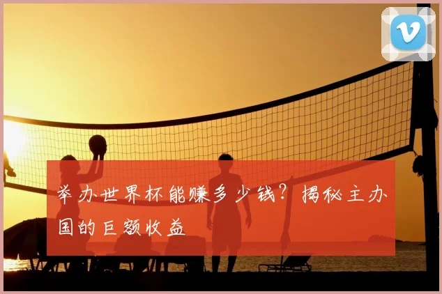 举办世界杯能赚多少钱?揭秘主办国的巨额收益