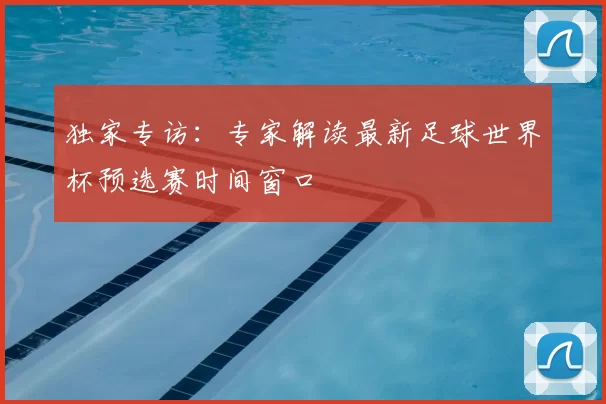 独家专访：专家解读最新足球世界杯预选赛时间窗口
