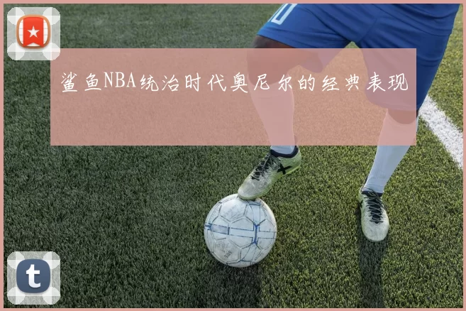 鲨鱼NBA统治时代奥尼尔的经典表现