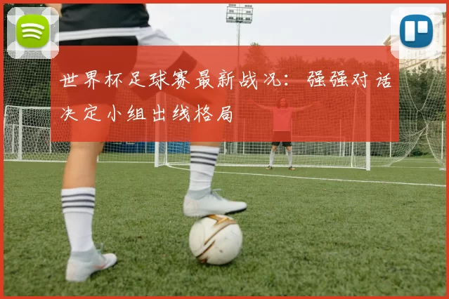 世界杯足球赛最新战况：强强对话决定小组出线格局