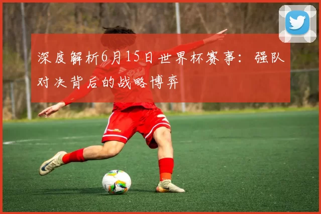 深度解析6月15日世界杯赛事:强队对决背后的战略博弈