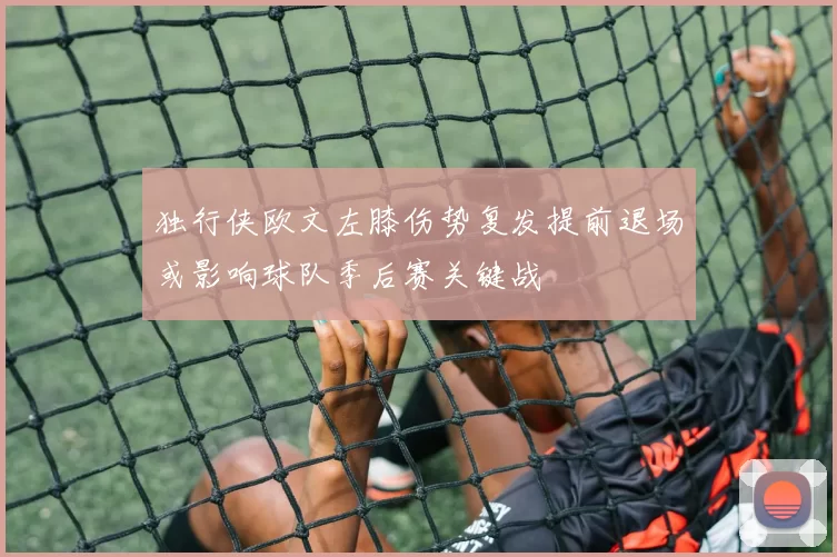 独行侠欧文左膝伤势复发提前退场或影响球队季后赛关键战