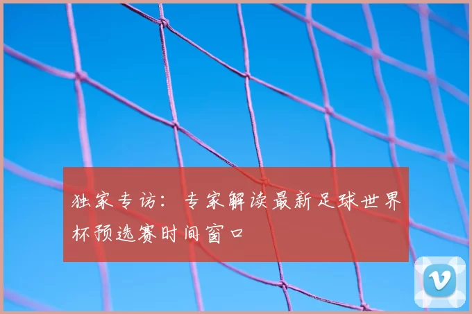 独家专访:专家解读最新足球世界杯预选赛时间窗口