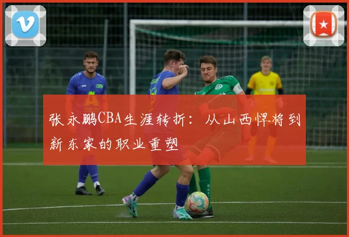 张永鹏CBA生涯转折:从山西悍将到新东家的职业重塑
