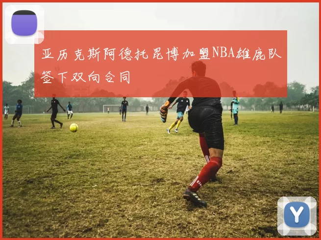 亚历克斯阿德托昆博加盟NBA雄鹿队签下双向合同