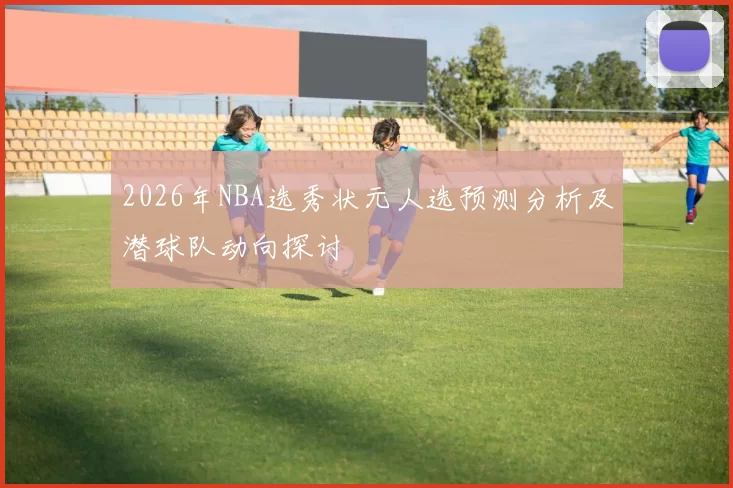 2026年NBA选秀状元人选预测分析及潜球队动向探讨