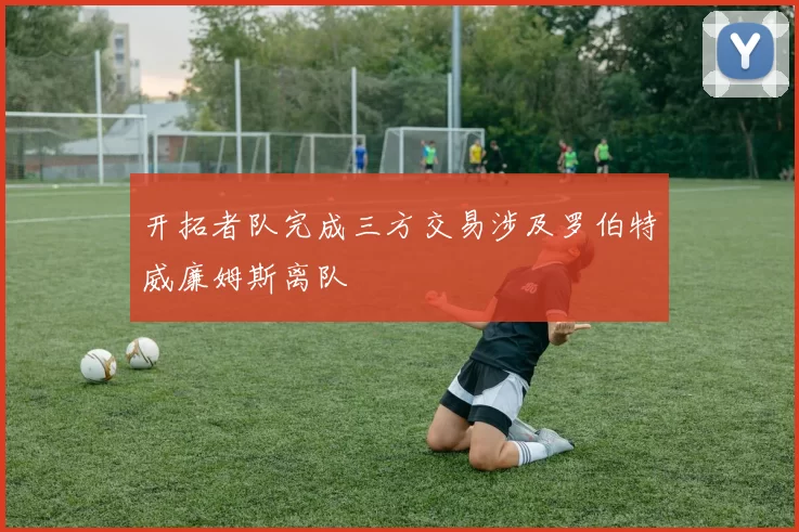 开拓者队完成三方交易涉及罗伯特威廉姆斯离队