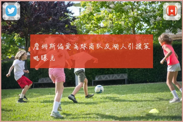 詹姆斯偏爱高球商队友湖人引援策略曝光