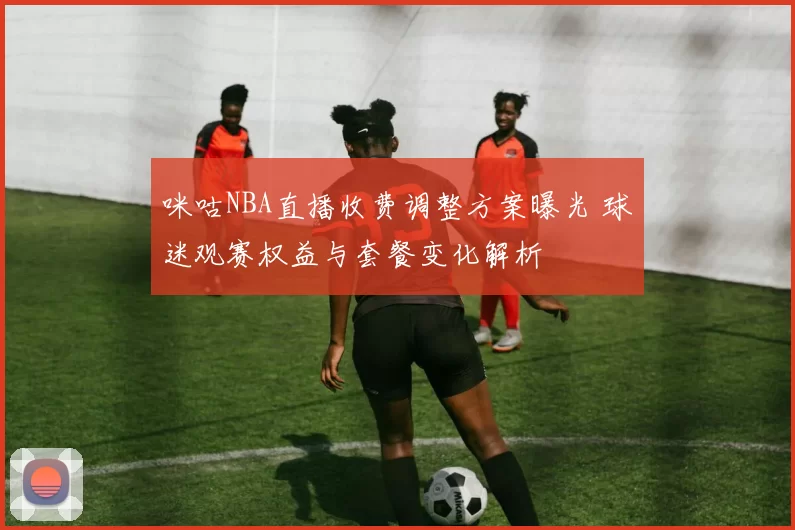 咪咕NBA直播收费调整方案曝光 球迷观赛权益与套餐变化解析