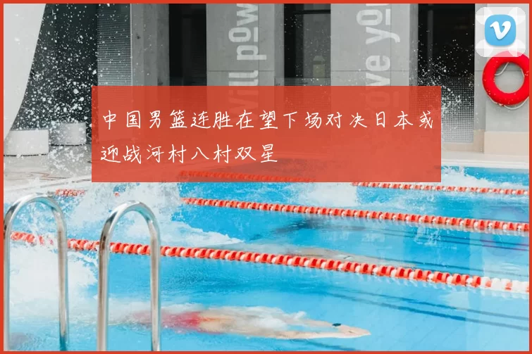 中国男篮连胜在望下场对决日本或迎战河村八村双星