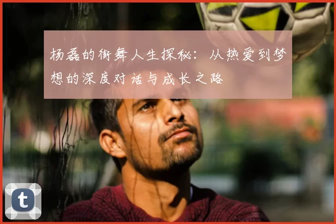杨磊的街舞人生探秘：从热爱到梦想的深度对话与成长之路