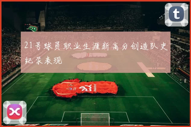 21号球员职业生涯新高分创造队史纪录表现