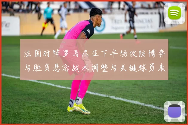 法国对阵罗马尼亚下半场攻防博弈与胜负悬念战术调整与关键球员表现