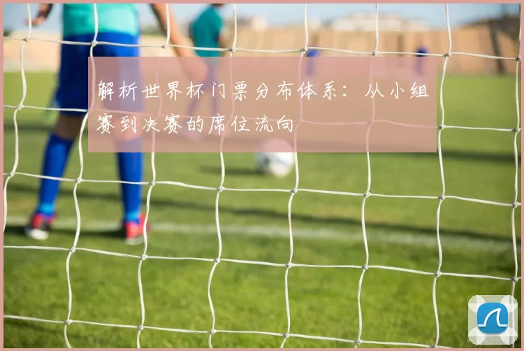 解析世界杯门票分布体系:从小组赛到决赛的席位流向