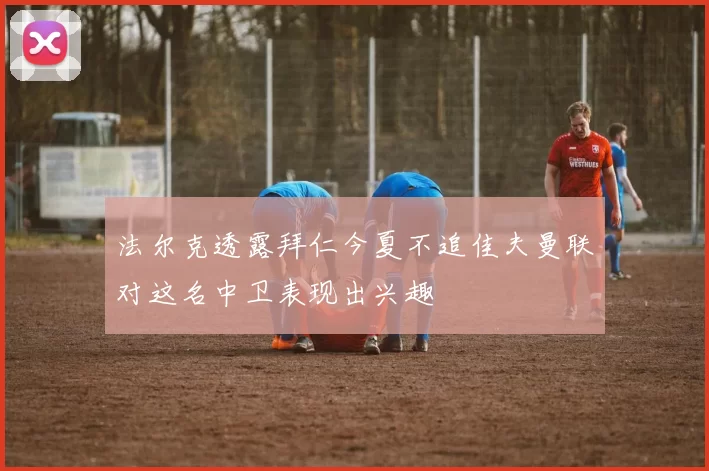 法尔克透露拜仁今夏不追佳夫曼联对这名中卫表现出兴趣