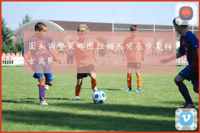 国米调整策略图拉姆或将在今夏转会离队