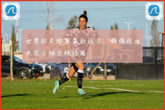 世界杯足球赛最新战况：强强对话决定小组出线格局