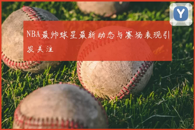 NBA最帅球星最新动态与赛场表现引发关注