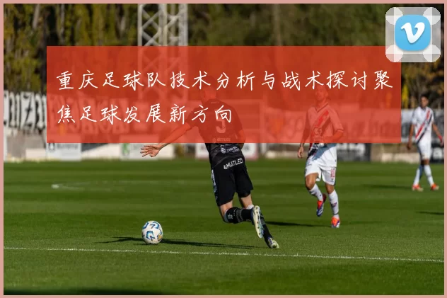 重庆足球队技术分析与战术探讨聚焦足球发展新方向