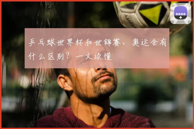 乒乓球世界杯和世锦赛、奥运会有什么区别?一文读懂