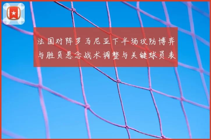 法国对阵罗马尼亚下半场攻防博弈与胜负悬念战术调整与关键球员表现